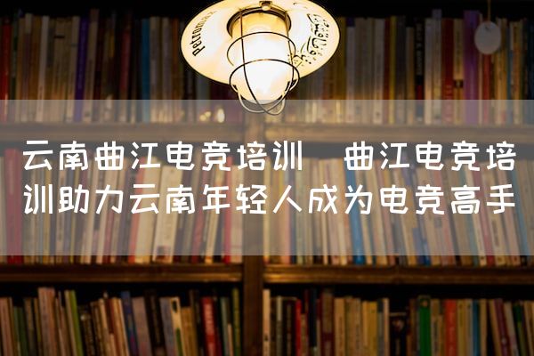 长沙电竞学校电竞市场:云南曲江电竞培训(曲江电竞培训助力云南年轻人成为电竞高手)