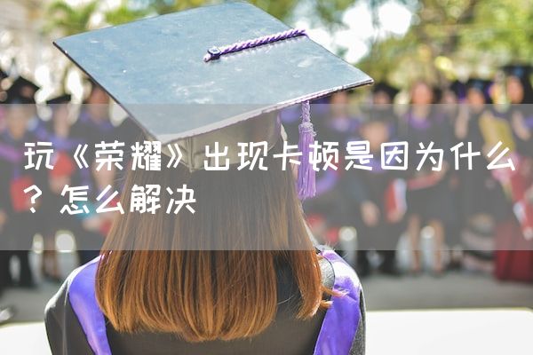 长沙电竞学校电竞行业:玩《荣耀》出现卡顿是因为什么？怎么解决