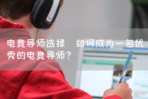 长沙电竞学校电竞市场:电竞导师选择(如何成为一名优秀的电竞导师？)