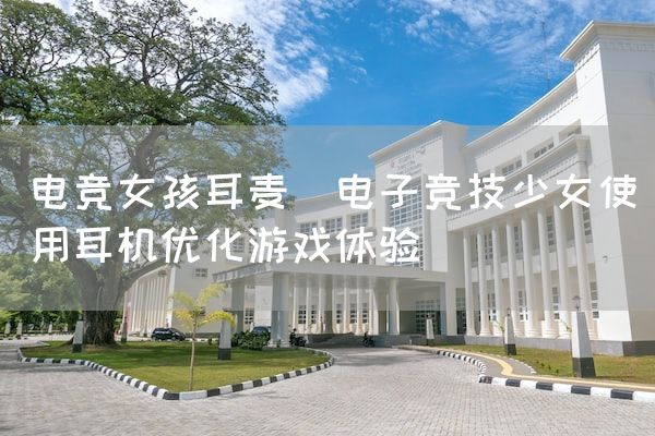 长沙电竞学校电竞市场:电竞女孩耳麦(电子竞技少女使用耳机优化游戏体验)