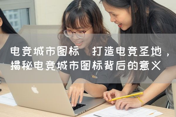 长沙电竞学校电竞市场:电竞城市图标(打造电竞圣地，揭秘电竞城市图标背后的意义)