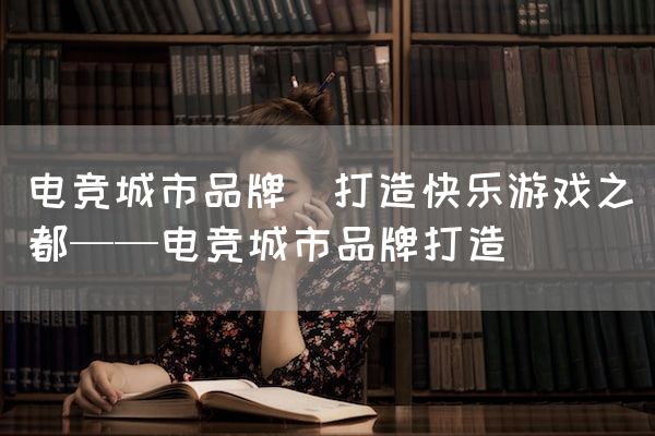 长沙电竞学校电竞市场:电竞城市品牌(打造快乐游戏之都——电竞城市品牌打造)