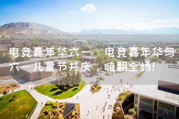 长沙电竞学校电竞市场:电竞嘉年华六一(电竞嘉年华与六一儿童节共庆，嗨翻全场！)