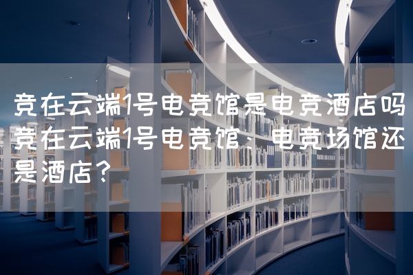 长沙电竞学校电竞市场:竞在云端1号电竞馆是电竞酒店吗(竞在云端1号电竞馆：电竞场馆还是酒店？)