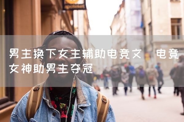 长沙电竞学校电竞市场:男主换下女主辅助电竞文(电竞女神助男主夺冠)