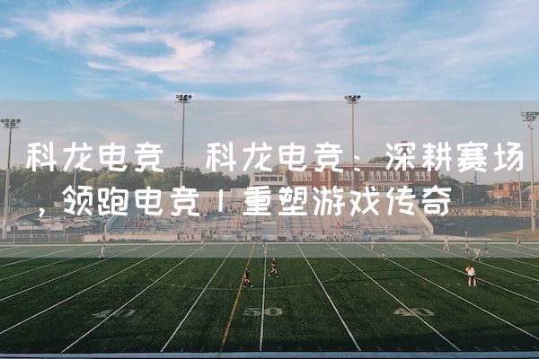 长沙电竞学校电竞市场:科龙电竞(科龙电竞：深耕赛场，领跑电竞丨重塑游戏传奇)
