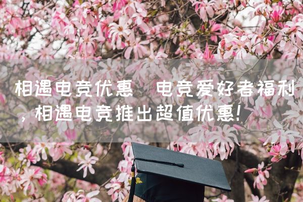 长沙电竞学校电竞市场:相遇电竞优惠(电竞爱好者福利，相遇电竞推出超值优惠！)