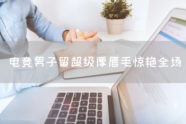 长沙电竞学校电竞市场:电竞男子留超级厚唇毛惊艳全场