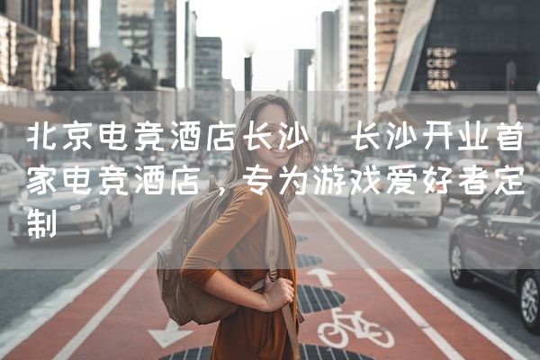 长沙电竞学校电竞市场:北京电竞酒店长沙(长沙开业首家电竞酒店，专为游戏爱好者定制)
