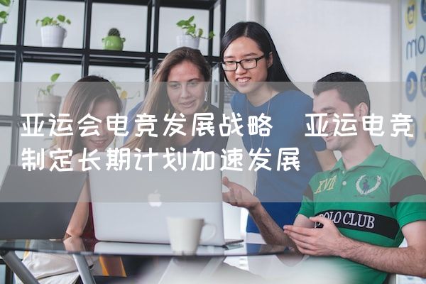 长沙电竞学校电竞市场:亚运会电竞发展战略(亚运电竞制定长期计划加速发展)
