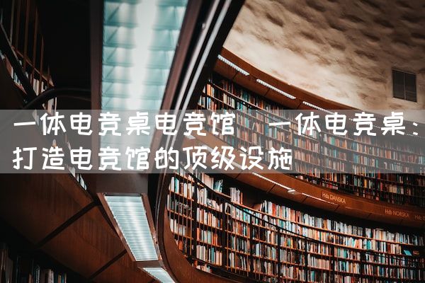 长沙电竞学校电竞市场:一体电竞桌电竞馆(一体电竞桌：打造电竞馆的顶级设施)