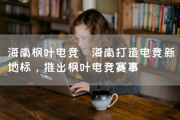 长沙电竞学校电竞市场:海南枫叶电竞(海南打造电竞新地标，推出枫叶电竞赛事)