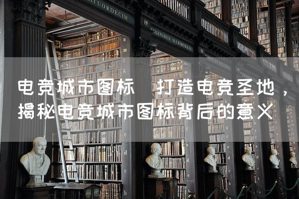 长沙电竞学校电竞市场:电竞城市图标(打造电竞圣地，揭秘电竞城市图标背后的意义)
