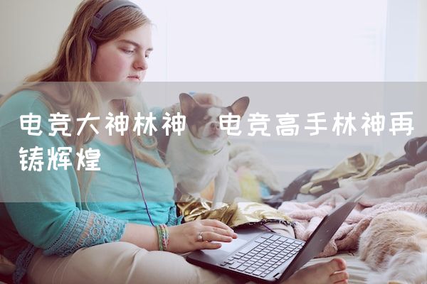 长沙电竞学校电竞市场:电竞大神林神(电竞高手林神再铸辉煌)