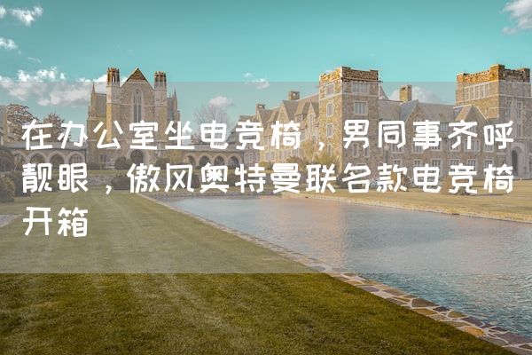 长沙电竞学校电竞行业:在办公室坐电竞椅，男同事齐呼靓眼，傲风奥特曼联名款电竞椅开箱