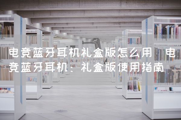 长沙电竞学校电竞市场:电竞蓝牙耳机礼盒版怎么用(电竞蓝牙耳机：礼盒版使用指南)