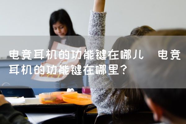 长沙电竞学校电竞市场:电竞耳机的功能键在哪儿(电竞耳机的功能键在哪里？)