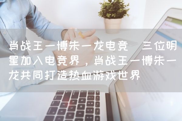 长沙电竞学校电竞市场:肖战王一博朱一龙电竞(三位明星加入电竞界，肖战王一博朱一龙共同打造热血游戏世界)