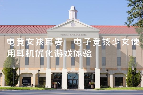 长沙电竞学校电竞市场:电竞女孩耳麦(电子竞技少女使用耳机优化游戏体验)