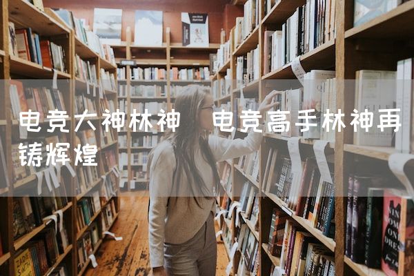 长沙电竞学校电竞市场:电竞大神林神(电竞高手林神再铸辉煌)