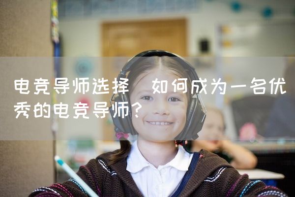 长沙电竞学校电竞市场:电竞导师选择(如何成为一名优秀的电竞导师？)