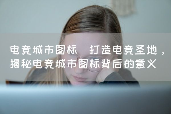 长沙电竞学校电竞市场:电竞城市图标(打造电竞圣地，揭秘电竞城市图标背后的意义)