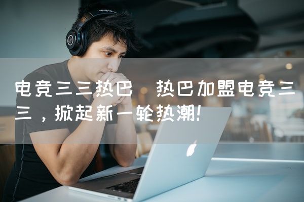长沙电竞学校电竞市场:电竞三三热巴(热巴加盟电竞三三，掀起新一轮热潮！)