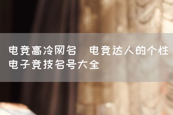 长沙电竞学校电竞市场:电竞高冷网名(电竞达人的个性电子竞技名号大全)