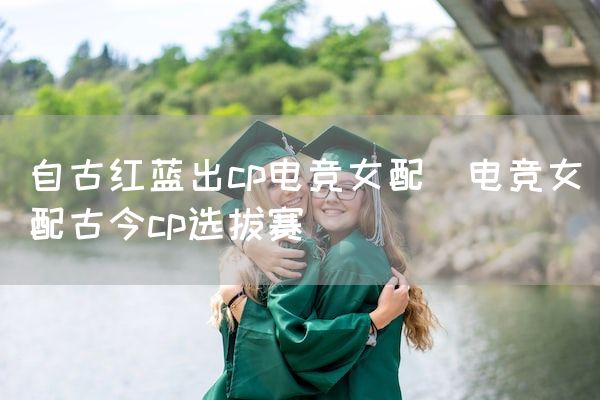 长沙电竞学校电竞市场:自古红蓝出cp电竞女配(电竞女配古今cp选拔赛)