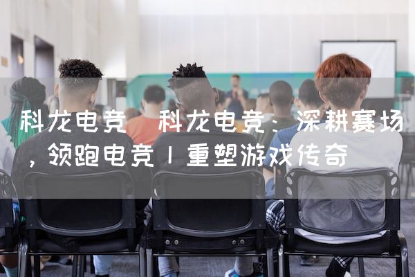 长沙电竞学校电竞市场:科龙电竞(科龙电竞：深耕赛场，领跑电竞丨重塑游戏传奇)