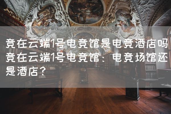 长沙电竞学校电竞市场:竞在云端1号电竞馆是电竞酒店吗(竞在云端1号电竞馆：电竞场馆还是酒店？)