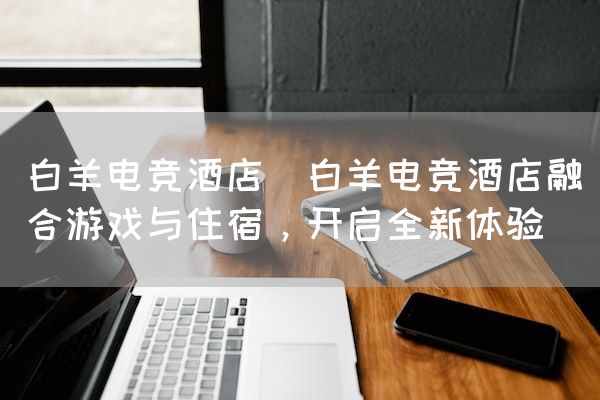 长沙电竞学校电竞市场:白羊电竞酒店(白羊电竞酒店融合游戏与住宿，开启全新体验)