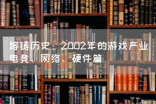 长沙电竞学校电竞行业:熔铸历史：2002年的游戏产业（电竞、网络、硬件篇）
