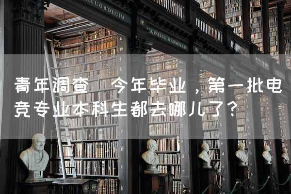 长沙电竞学校电竞行业:青年调查｜今年毕业，第一批电竞专业本科生都去哪儿了？