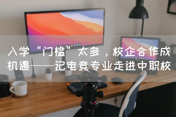 长沙电竞学校电竞行业:入学“门槛”太多，校企合作成机遇——记电竞专业走进中职校