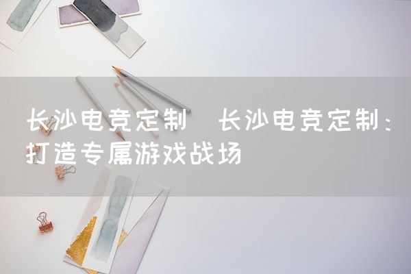 长沙电竞学校电竞市场:长沙电竞定制(长沙电竞定制：打造专属游戏战场)