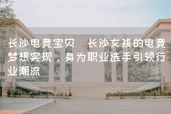 长沙电竞学校电竞市场:长沙电竞宝贝(长沙女孩的电竞梦想实现，身为职业选手引领行业潮流)