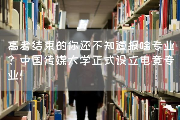 长沙电竞学校电竞行业:高考结束的你还不知道报啥专业？中国传媒大学正式设立电竞专业！