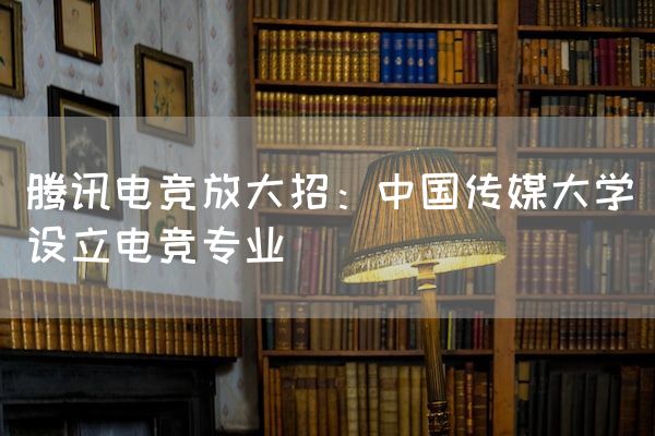 长沙电竞学校电竞行业:腾讯电竞放大招：中国传媒大学设立电竞专业