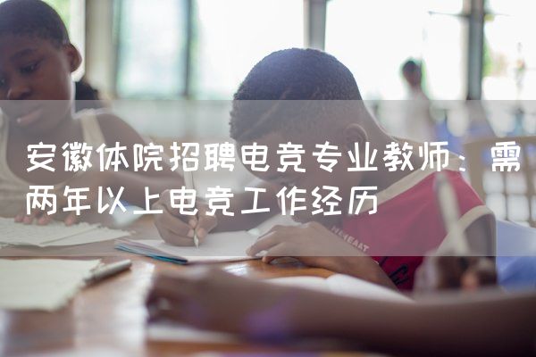 长沙电竞学校电竞行业:安徽体院招聘电竞专业教师：需两年以上电竞工作经历