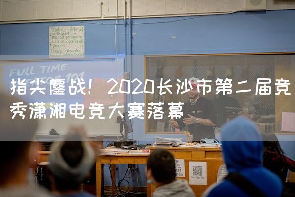 长沙电竞学校电竞行业:指尖鏖战！2020长沙市第二届竞秀潇湘电竞大赛落幕