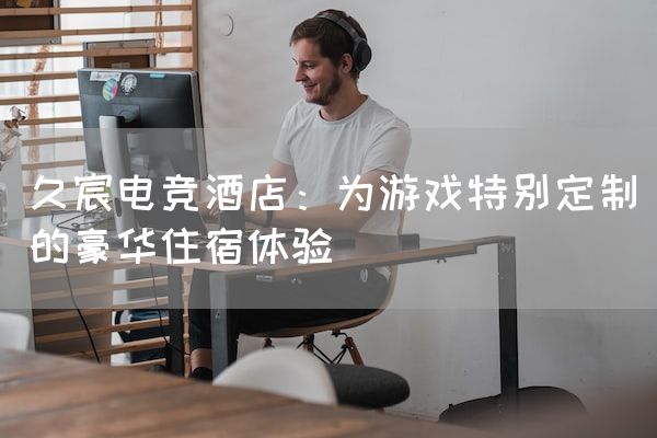 长沙电竞学校电竞市场:久宸电竞酒店：为游戏特别定制的豪华住宿体验