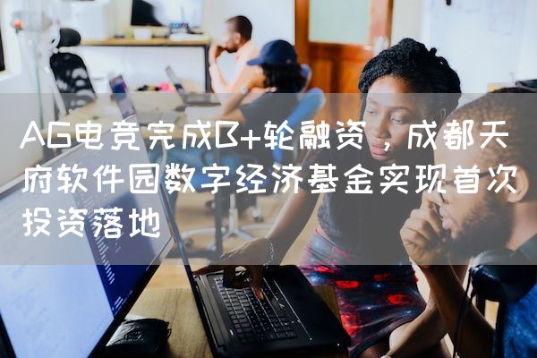 长沙电竞学校电竞行业:AG电竞完成B+轮融资，成都天府软件园数字经济基金实现首次投资落地