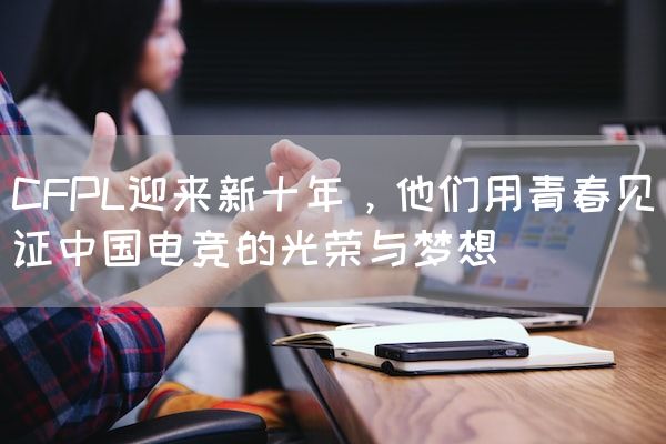长沙电竞学校电竞行业:CFPL迎来新十年，他们用青春见证中国电竞的光荣与梦想