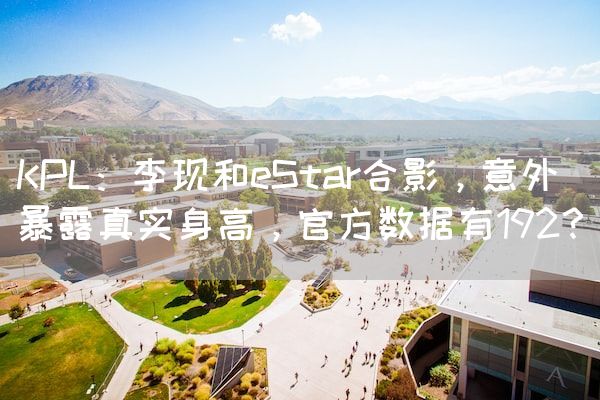 长沙电竞学校电竞行业:KPL：李现和eStar合影，意外暴露真实身高，官方数据有192？