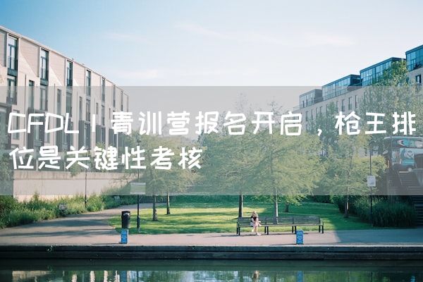 长沙电竞学校电竞行业:CFDL丨青训营报名开启，枪王排位是关键性考核