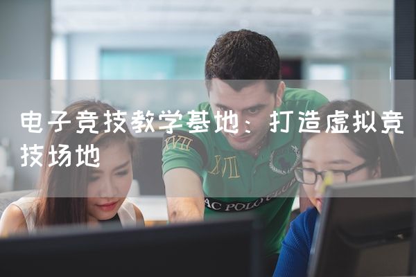 长沙电竞学校电竞市场:电子竞技教学基地：打造虚拟竞技场地
