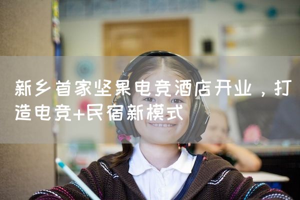 长沙电竞学校电竞市场:新乡首家坚果电竞酒店开业，打造电竞+民宿新模式