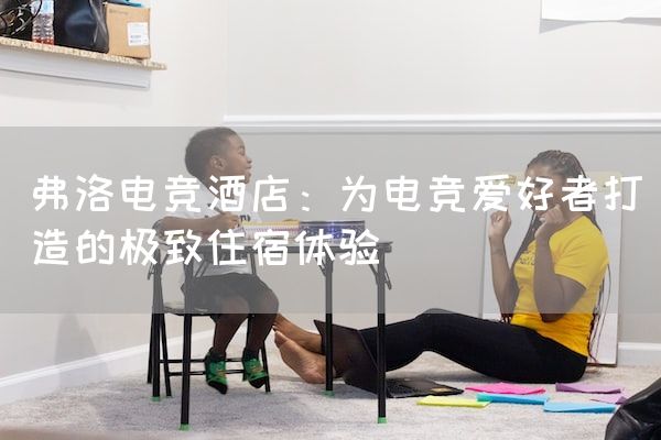 长沙电竞学校电竞市场:弗洛电竞酒店：为电竞爱好者打造的极致住宿体验