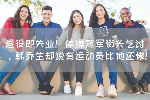长沙电竞学校电竞行业:退役即失业！体操冠军街头乞讨，韩乔生却说有运动员比他还惨！